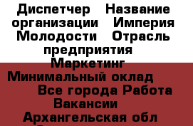 Диспетчер › Название организации ­ Империя Молодости › Отрасль предприятия ­ Маркетинг › Минимальный оклад ­ 15 000 - Все города Работа » Вакансии   . Архангельская обл.,Северодвинск г.